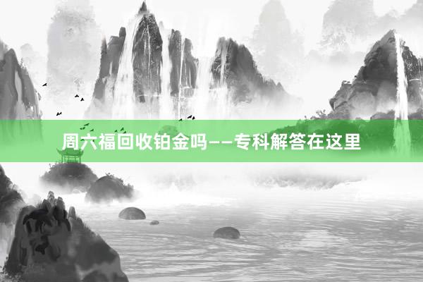 周六福回收铂金吗——专科解答在这里