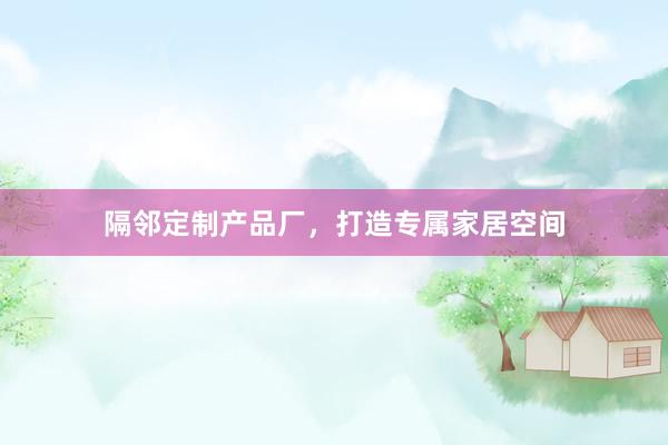 隔邻定制产品厂，打造专属家居空间