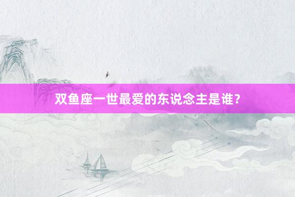 双鱼座一世最爱的东说念主是谁？