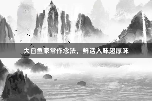 大白鱼家常作念法，鲜活入味超厚味